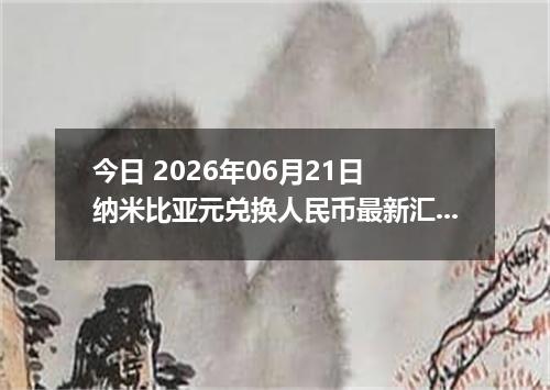 今日 2026年06月21日 纳米比亚元兑换人民币最新汇率行情