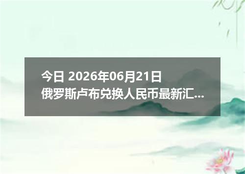 今日 2026年06月21日 俄罗斯卢布兑换人民币最新汇率行情
