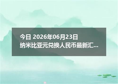 今日 2026年06月23日 纳米比亚元兑换人民币最新汇率行情