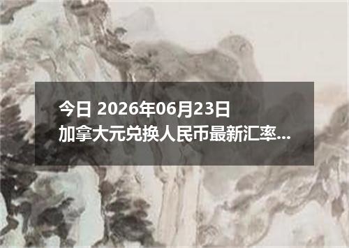 今日 2026年06月23日 加拿大元兑换人民币最新汇率行情