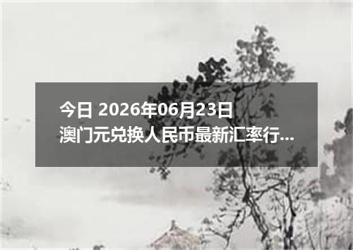 今日 2026年06月23日 澳门元兑换人民币最新汇率行情