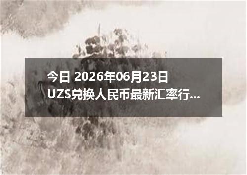 今日 2026年06月23日 UZS兑换人民币最新汇率行情