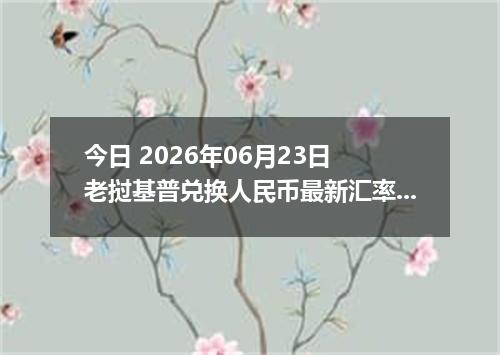 今日 2026年06月23日 老挝基普兑换人民币最新汇率行情
