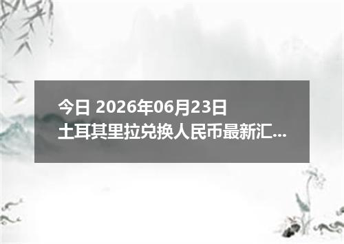 今日 2026年06月23日 土耳其里拉兑换人民币最新汇率行情