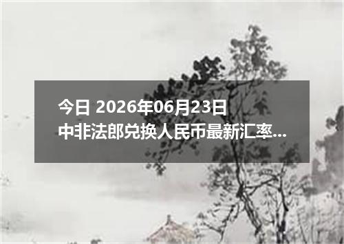 今日 2026年06月23日 中非法郎兑换人民币最新汇率行情