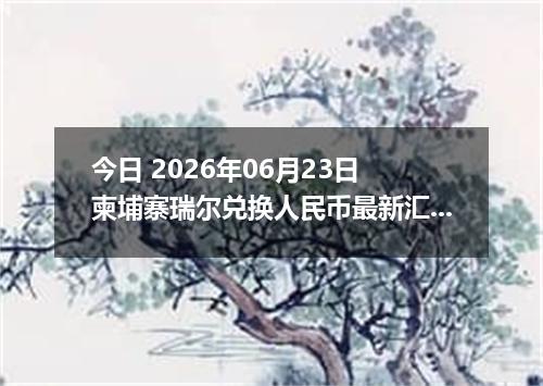今日 2026年06月23日 柬埔寨瑞尔兑换人民币最新汇率行情