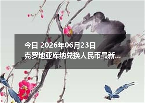 今日 2026年06月23日 克罗地亚库纳兑换人民币最新汇率行情