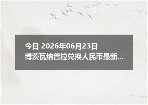 今日 2026年06月23日 博茨瓦纳普拉兑换人民币最新汇率行情