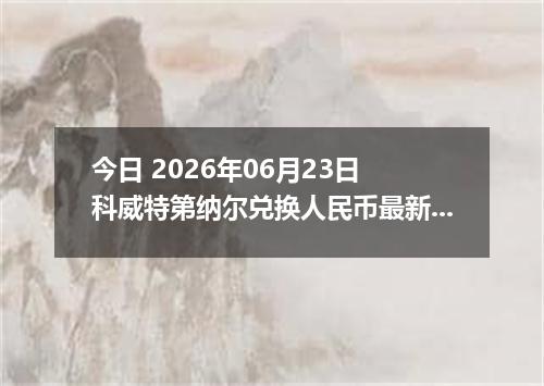 今日 2026年06月23日 科威特第纳尔兑换人民币最新汇率行情