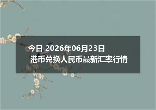 今日 2026年06月23日 港币兑换人民币最新汇率行情