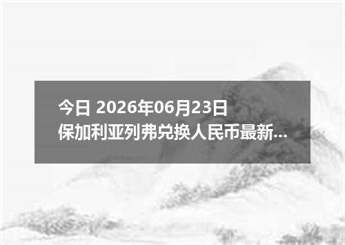 今日 2026年06月23日 保加利亚列弗兑换人民币最新汇率行情