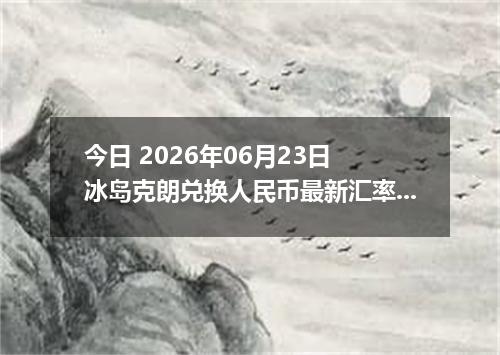 今日 2026年06月23日 冰岛克朗兑换人民币最新汇率行情