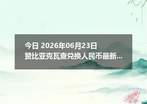 今日 2026年06月23日 赞比亚克瓦查兑换人民币最新汇率行情