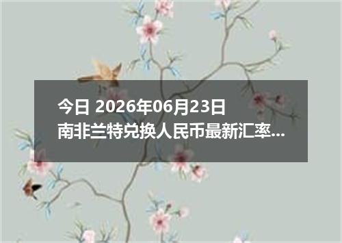 今日 2026年06月23日 南非兰特兑换人民币最新汇率行情