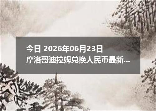 今日 2026年06月23日 摩洛哥迪拉姆兑换人民币最新汇率行情