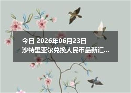 今日 2026年06月23日 沙特里亚尔兑换人民币最新汇率行情