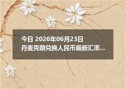 今日 2026年06月23日 丹麦克朗兑换人民币最新汇率行情