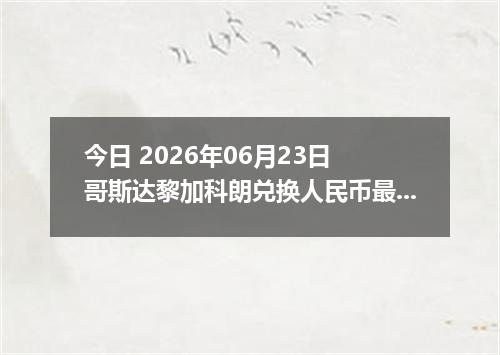 今日 2026年06月23日 哥斯达黎加科朗兑换人民币最新汇率行情