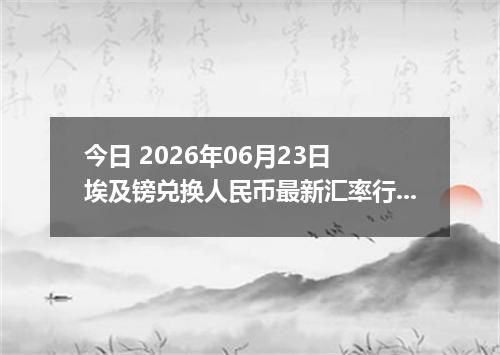 今日 2026年06月23日 埃及镑兑换人民币最新汇率行情