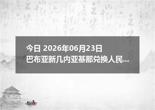 今日 2026年06月23日 巴布亚新几内亚基那兑换人民币最新汇率行情