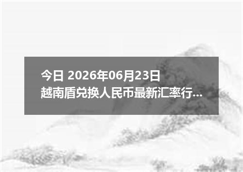 今日 2026年06月23日 越南盾兑换人民币最新汇率行情