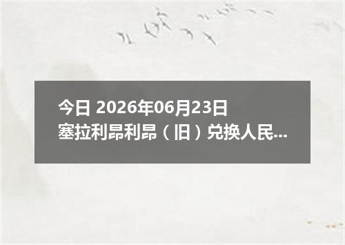 今日 2026年06月23日 塞拉利昂利昂（旧）兑换人民币最新汇率行情