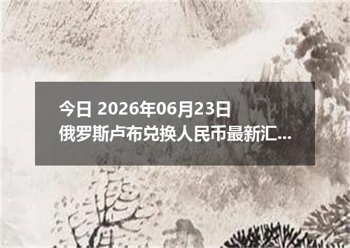 今日 2026年06月23日 俄罗斯卢布兑换人民币最新汇率行情