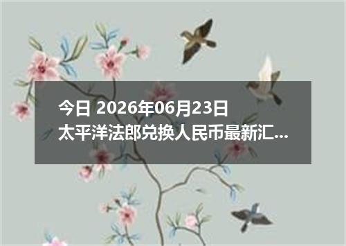 今日 2026年06月23日 太平洋法郎兑换人民币最新汇率行情