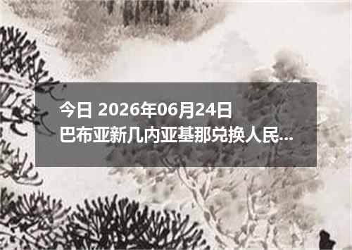 今日 2026年06月24日 巴布亚新几内亚基那兑换人民币最新汇率行情